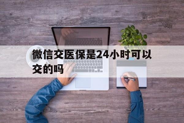 衢州最新微信交医保是24小时可以交的吗方法分析(最方便真实的衢州微信上交医保多久到账方法)