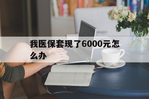 衢州最新我医保套现了6000元怎么办方法分析(最方便真实的衢州医保套现会被发现吗方法)