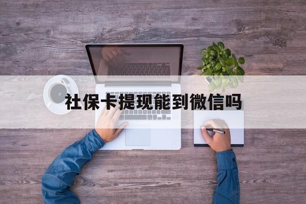 衢州最新社保卡提现能到微信吗方法分析(最方便真实的衢州社保卡提现?方法)